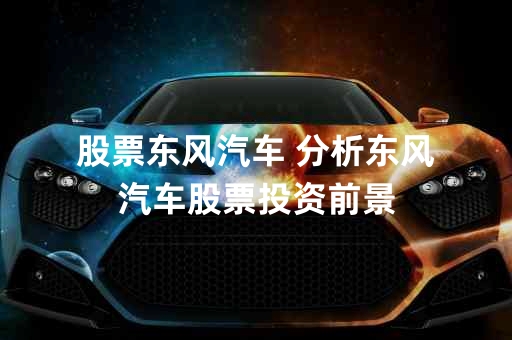 东风汽车股票,东风汽车股票，投资潜力与市场前景分析